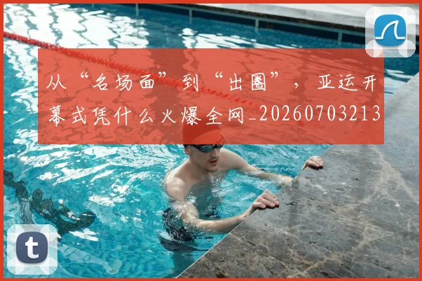 从“名场面”到“出圈”,亚运开幕式凭什么火爆全网_20260703213909
