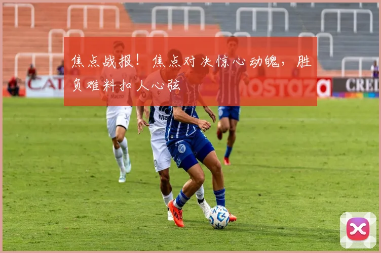 焦点战报!焦点对决惊心动魄,胜负难料扣人心弦