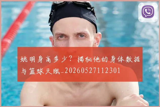 姚明身高多少?揭秘他的身体数据与篮球天赋_20260527112301