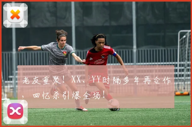 老友重聚！XX、YY时隔多年再合作，回忆杀引爆全场！