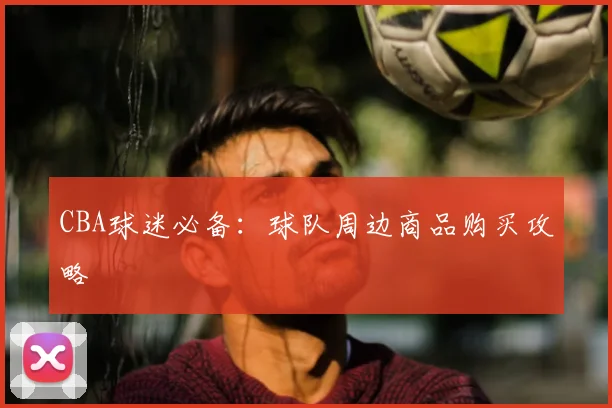 CBA球迷必备:球队周边商品购买攻略