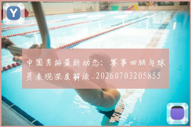 中国男排最新动态:赛事回顾与球员表现深度解读_20260703205855
