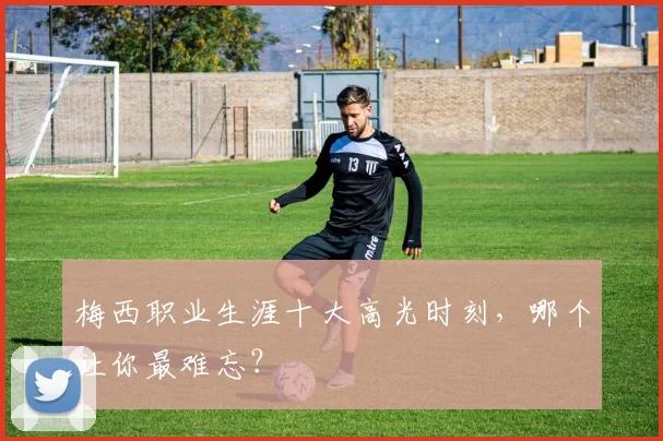 梅西职业生涯十大高光时刻，哪个让你最难忘？