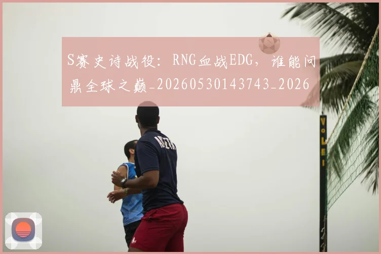 S赛史诗战役:RNG血战EDG,谁能问鼎全球之巅_20260530143743_20260702170948