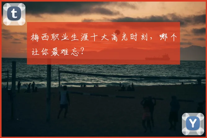 梅西职业生涯十大高光时刻，哪个让你最难忘？