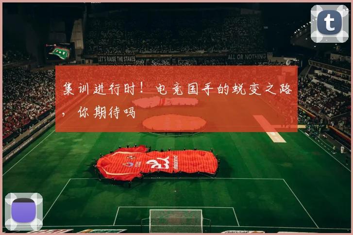 集训进行时！电竞国手的蜕变之路，你期待吗