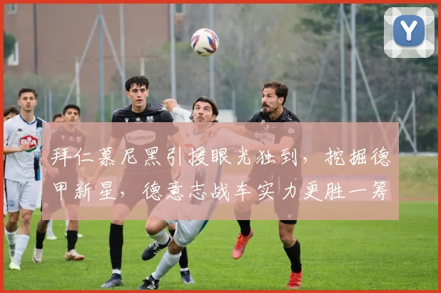 拜仁慕尼黑引援眼光独到,挖掘德甲新星,德意志战车实力更胜一筹_20260605165954
