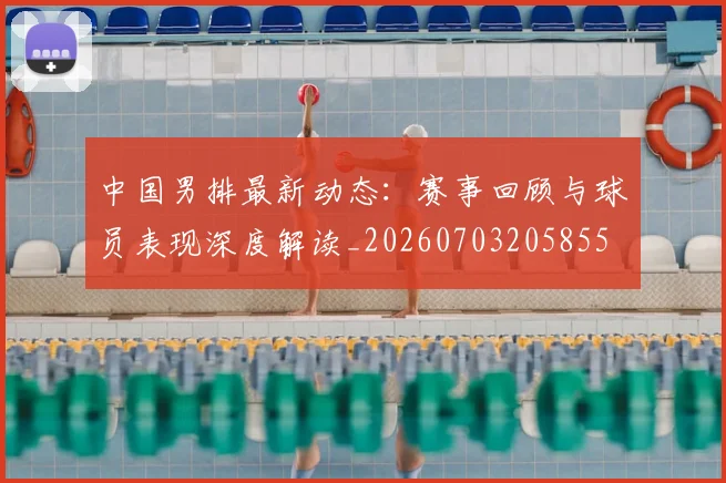 中国男排最新动态：赛事回顾与球员表现深度解读_20260703205855