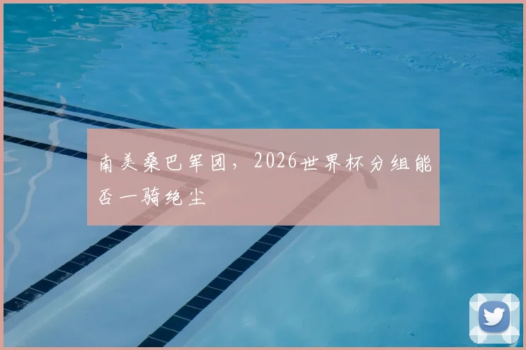 南美桑巴军团,2026世界杯分组能否一骑绝尘