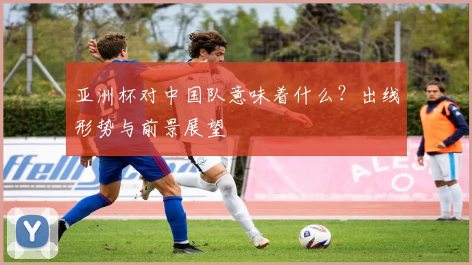 亚洲杯对中国队意味着什么？出线形势与前景展望