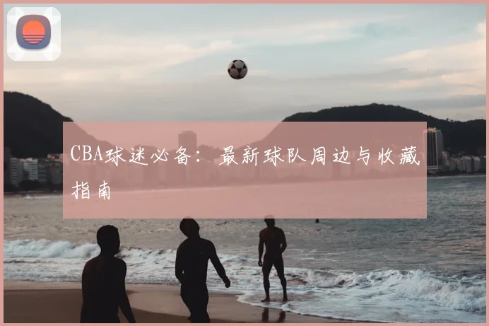 CBA球迷必备：最新球队周边与收藏指南
