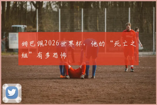 姆巴佩2026世界杯,他的“死亡之组”有多恐怖
