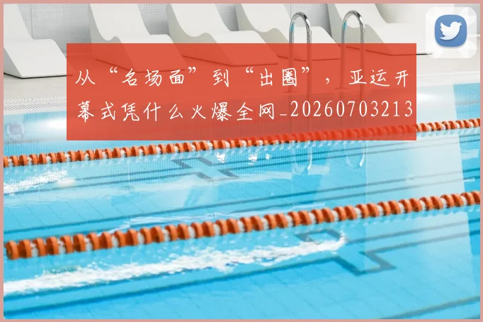 从“名场面”到“出圈”，亚运开幕式凭什么火爆全网_20260703213909