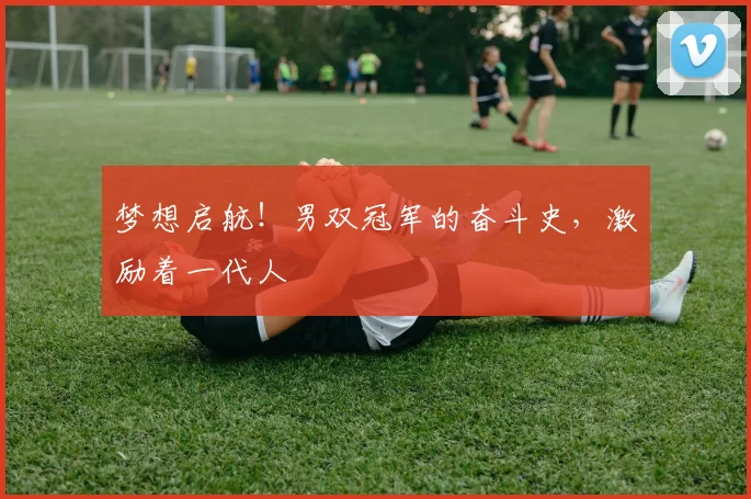 梦想启航！男双冠军的奋斗史，激励着一代人