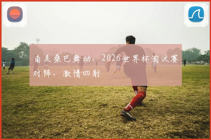 南美桑巴舞动,2026世界杯淘汰赛对阵,激情四射