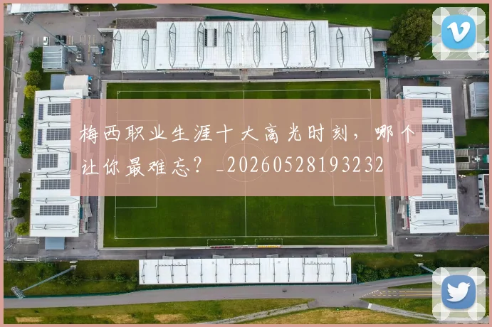 梅西职业生涯十大高光时刻，哪个让你最难忘？_20260528193232
