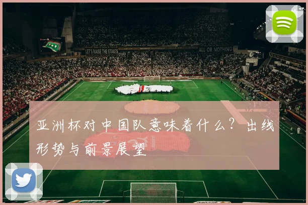亚洲杯对中国队意味着什么？出线形势与前景展望