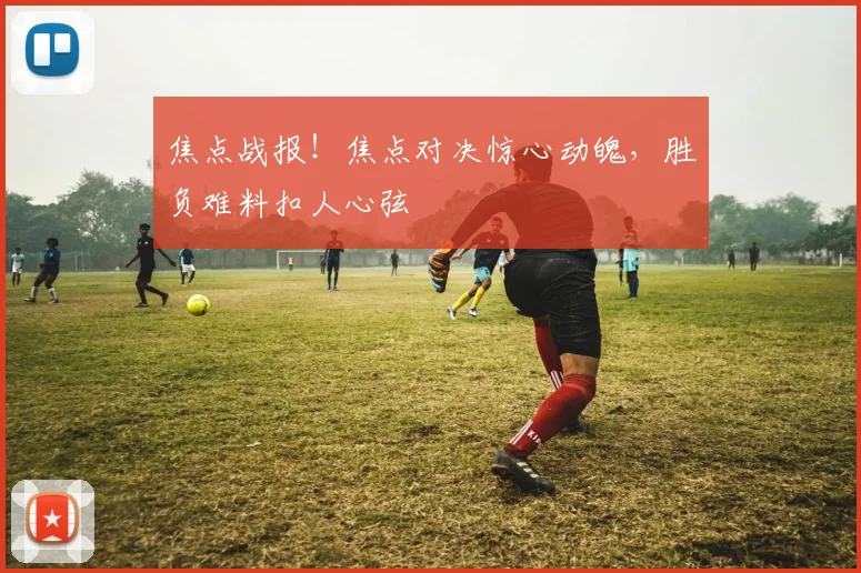 焦点战报！焦点对决惊心动魄，胜负难料扣人心弦